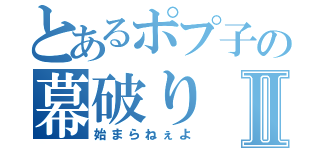 とあるポプ子の幕破りⅡ（始まらねぇよ）