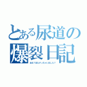 とある尿道の爆裂日記（あれ？またヤっちゃいました？）