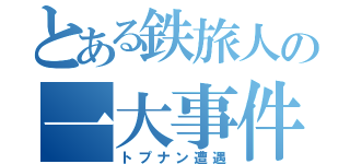 とある鉄旅人の一大事件（トプナン遭遇）