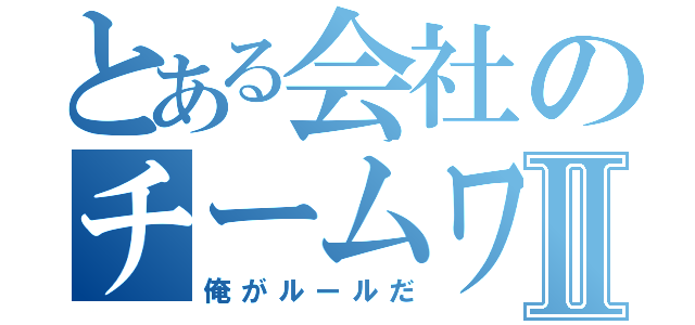 とある会社のチームワークⅡ（俺がルールだ）