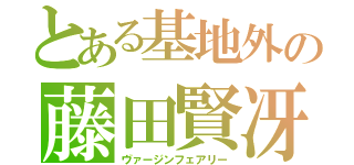 とある基地外の藤田賢冴（ヴァージンフェアリー）