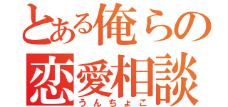 とある俺らの恋愛相談（うんちょこ）