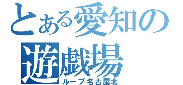 とある愛知の遊戯場（ループ名古屋北）