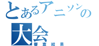 とあるアニソンの大会（審査結果）