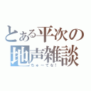 とある平次の地声雑談（ちゅ～てな！）