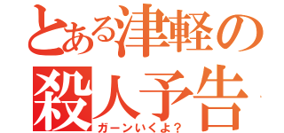 とある津軽の殺人予告（ガーンいくよ？）