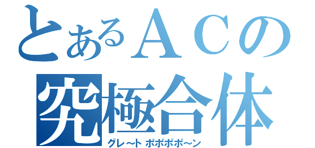 とあるＡＣの究極合体（グレ～トポポポポ～ン）