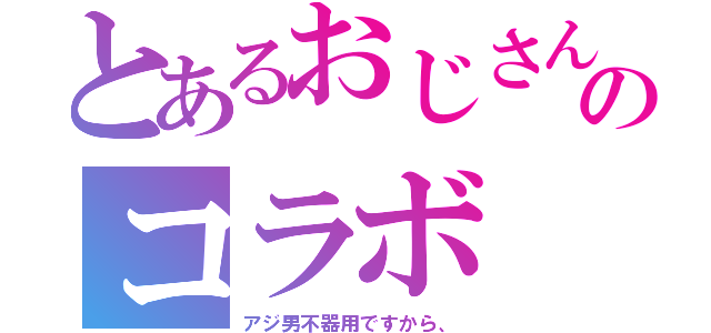 とあるおじさんのコラボ（アジ男不器用ですから、）