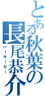 とある秋葉の長尾恭介（バーサーカー）