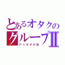 とあるオタクのグループⅡ（アニオタの会）