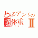 とあるアンリの超体重Ⅱ（ファット）