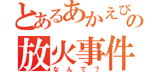 とあるあかえびの放火事件（なんで？）