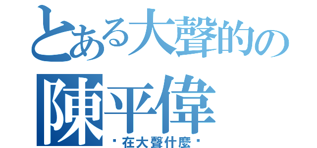 とある大聲的の陳平偉（你在大聲什麼啦）