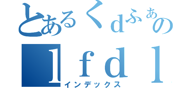 とあるくｄふぁほ；ｒｆのｌｆｄｌｄｋｄ（インデックス）