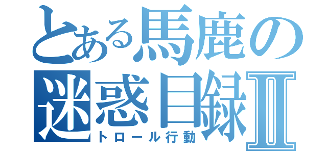 とある馬鹿の迷惑目録Ⅱ（トロール行動）