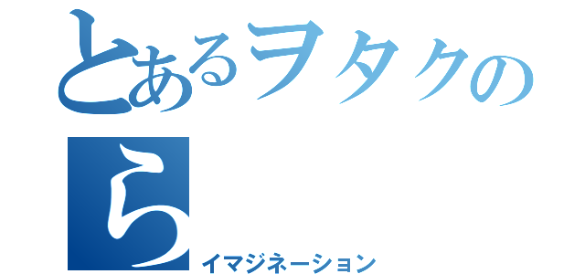 とあるヲタクのら（イマジネーション）