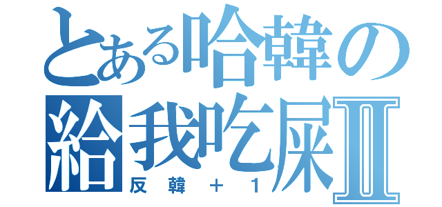 とある哈韓の給我吃屎Ⅱ（反韓＋１）