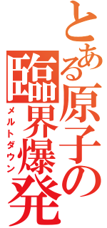 とある原子の臨界爆発（メルトダウン）