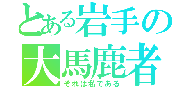 とある岩手の大馬鹿者（それは私である）