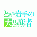 とある岩手の大馬鹿者（それは私である）