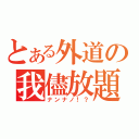 とある外道の我儘放題（ナンナノ！？）