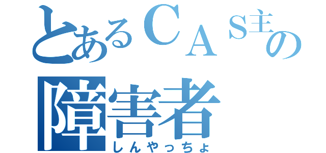 とあるＣＡＳ主の障害者（しんやっちょ）