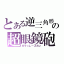 とある逆三角形の超眼鏡砲（ガラっしーズガン）