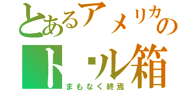 とあるアメリカのト゚ル箱（まもなく終焉）