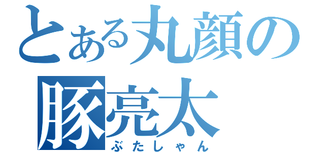 とある丸顔の豚亮太（ぶたしゃん）