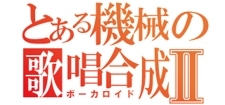 とある機械の歌唱合成Ⅱ（ボーカロイド）