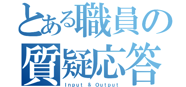 とある職員の質疑応答（Ｉｎｐｕｔ ＆ Ｏｕｔｐｕｔ）