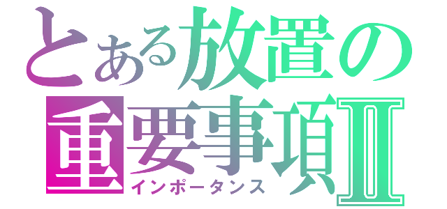 とある放置の重要事項Ⅱ（インポータンス）