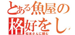 とある魚屋の格好をした私（松本さんに頼む）