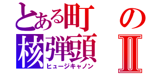 とある町の核弾頭Ⅱ（ヒュージキャノン）