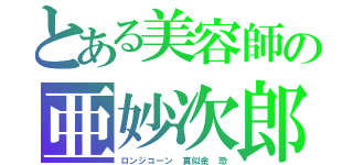 とある美容師の亜妙次郎（ロンジコーン　真似金　恐）