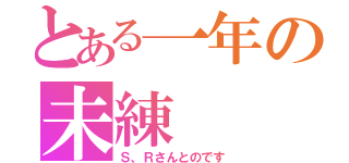 とある一年の未練（Ｓ、Ｒさんとのです）