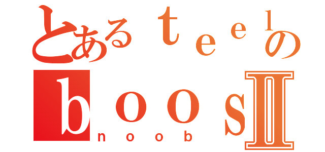 とあるｔｅｅｌａｒのｂｏｏｓｔｅｄⅡ（ｎｏｏｂ）