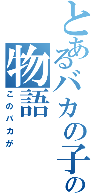 とあるバカの子の物語（このバカが）