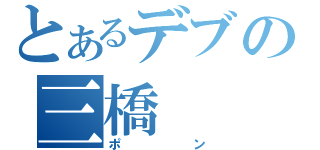 とあるデブの三橋（ポン）