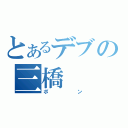 とあるデブの三橋（ポン）