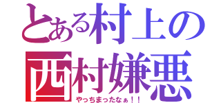 とある村上の西村嫌悪（やっちまったなぁ！！）