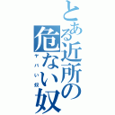 とある近所の危ない奴（ヤバい奴）