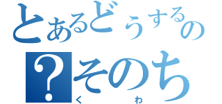 とあるどうするの？そのち（くわ）