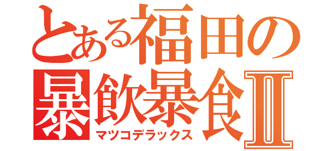 とある福田の暴飲暴食Ⅱ（マツコデラックス）