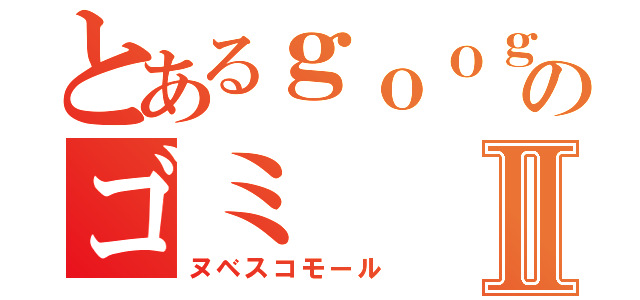 とあるｇｏｏｇｌｅ＋のゴミⅡ（ヌベスコモール）