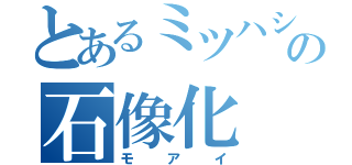 とあるミツハシの石像化（モアイ）