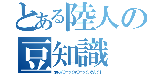 とある陸人の豆知識（女のチ○コってマ○コっていうんで！）