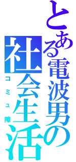 とある電波男の社会生活（コミュ障）