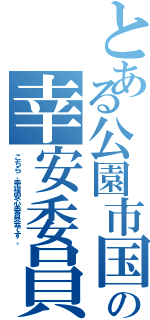 とある公園市国の幸安委員会（こちら、幸福安心委員会です。）