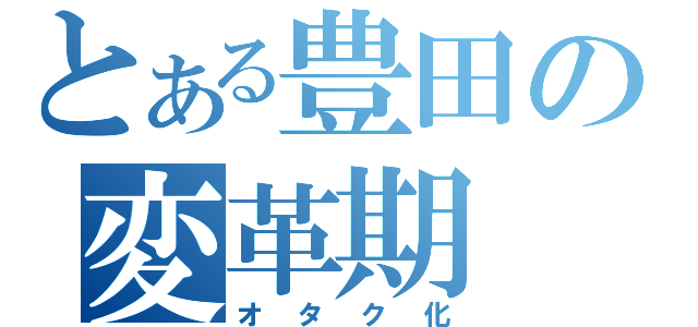 とある豊田の変革期（オタク化）